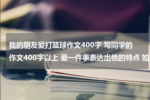 我的朋友爱打篮球作文400字 写同学的作文400字以上 要一件事表达出他的特点 如：爱打篮球，喜欢看书 等等 名字：彭翔