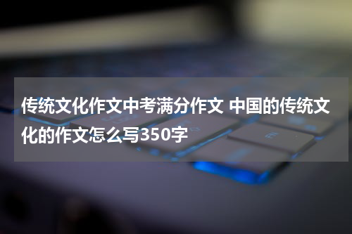 传统文化作文中考满分作文 中国的传统文化的作文怎么写350字