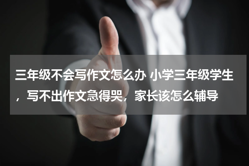 三年级不会写作文怎么办 小学三年级学生，写不出作文急得哭，家长该怎么辅导