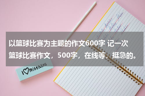以篮球比赛为主题的作文600字 记一次篮球比赛作文，500字，在线等，挺急的。