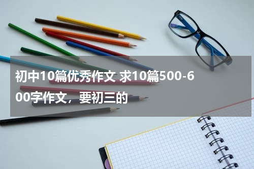 初中10篇优秀作文 求10篇500-600字作文，要初三的