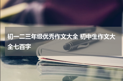 初一二三年级优秀作文大全 初中生作文大全七百字