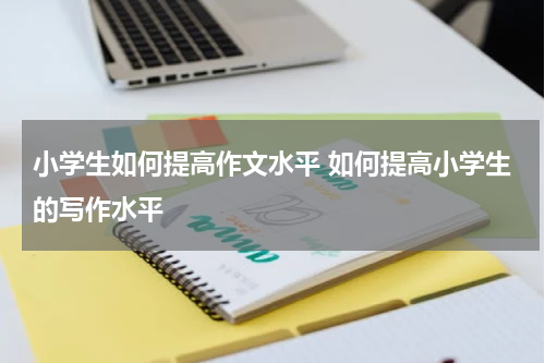 小学生如何提高作文水平 如何提高小学生的写作水平