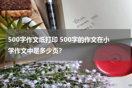500字作文纸打印 500字的作文在小学作文中是多少页？