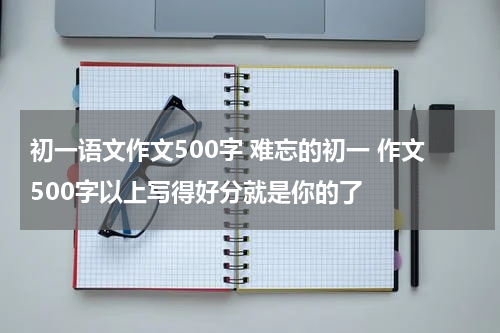 初一语文作文500字 难忘的初一 作文500字以上写得好分就是你的了