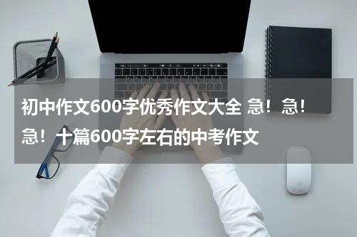 初中作文600字优秀作文大全 急！急！急！十篇600字左右的中考作文