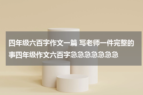 四年级六百字作文一篇 写老师一件完整的事四年级作文六百字急急急急急急急