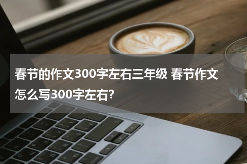 春节的作文300字左右三年级 春节作文怎么写300字左右？