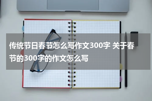 传统节日春节怎么写作文300字 关于春节的300字的作文怎么写