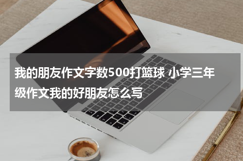 我的朋友作文字数500打篮球 小学三年级作文我的好朋友怎么写