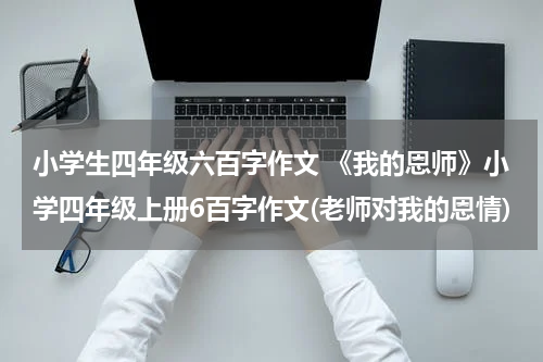 小学生四年级六百字作文 《我的恩师》小学四年级上册6百字作文(老师对我的恩情)