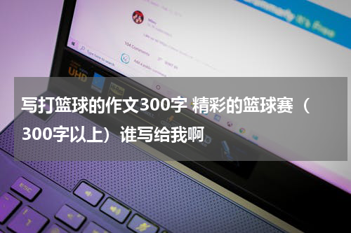 写打篮球的作文300字 精彩的篮球赛（300字以上）谁写给我啊