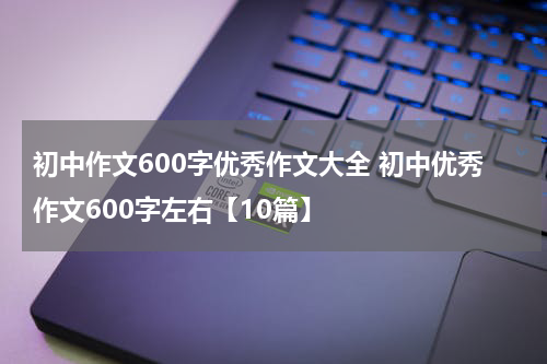 初中作文600字优秀作文大全 初中优秀作文600字左右【10篇】