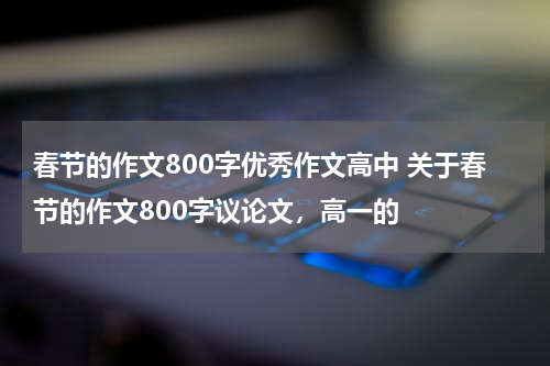 春节的作文800字优秀作文高中 关于春节的作文800字议论文，高一的