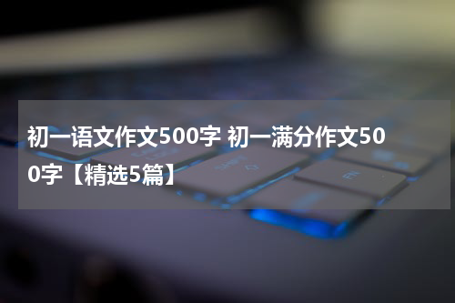 初一语文作文500字 初一满分作文500字【精选5篇】