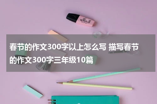 春节的作文300字以上怎么写 描写春节的作文300字三年级10篇