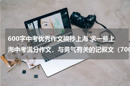 600字中考优秀作文摘抄上海 求一些上海中考满分作文，与勇气有关的记叙文（700字左右）（3篇以上）