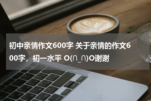 初中亲情作文600字 关于亲情的作文600字，初一水平 O(∩_∩)O谢谢