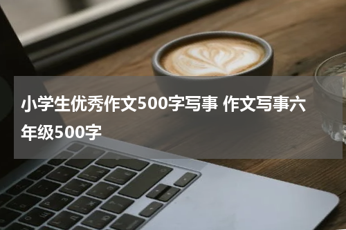 小学生优秀作文500字写事 作文写事六年级500字