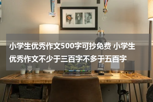 小学生优秀作文500字可抄免费 小学生优秀作文不少于三百字不多于五百字