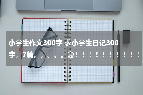 小学生作文300字 求小学生日记300字，7篇。。。。。急！！！！！！！！！！！！