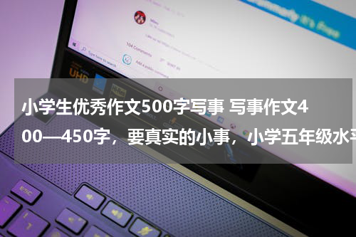 小学生优秀作文500字写事 写事作文400—450字，要真实的小事，小学五年级水平