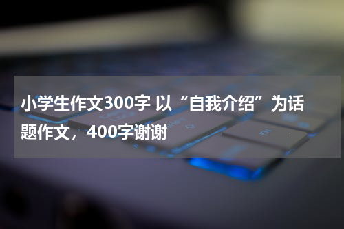 小学生作文300字 以“自我介绍”为话题作文，400字谢谢