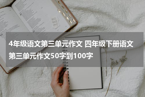 4年级语文第三单元作文 四年级下册语文第三单元作文50字到100字