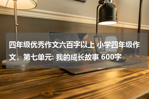 四年级优秀作文六百字以上 小学四年级作文，第七单元: 我的成长故事 600字
