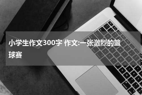 小学生作文300字 作文:一张激烈的篮球赛
