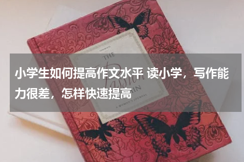 小学生如何提高作文水平 读小学，写作能力很差，怎样快速提高