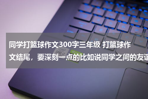 同学打篮球作文300字三年级 打篮球作文结尾，要深刻一点的比如说同学之间的友谊啊什么的。。