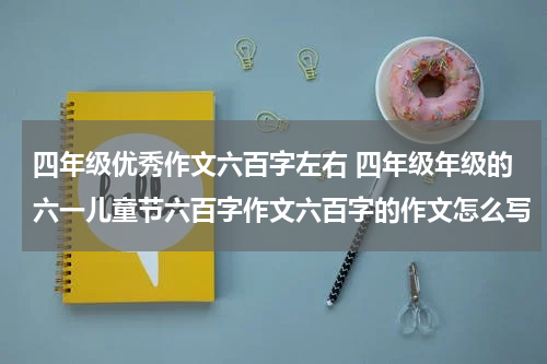 四年级优秀作文六百字左右 四年级年级的六一儿童节六百字作文六百字的作文怎么写