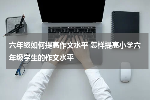 六年级如何提高作文水平 怎样提高小学六年级学生的作文水平