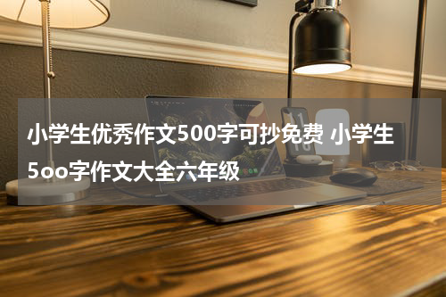小学生优秀作文500字可抄免费 小学生5oo字作文大全六年级