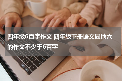 四年级6百字作文 四年级下册语文园地六的作文不少于6百字