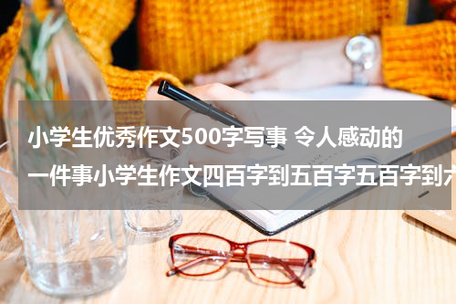 小学生优秀作文500字写事 令人感动的一件事小学生作文四百字到五百字五百字到六百字