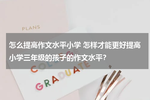 怎么提高作文水平小学 怎样才能更好提高小学三年级的孩子的作文水平？