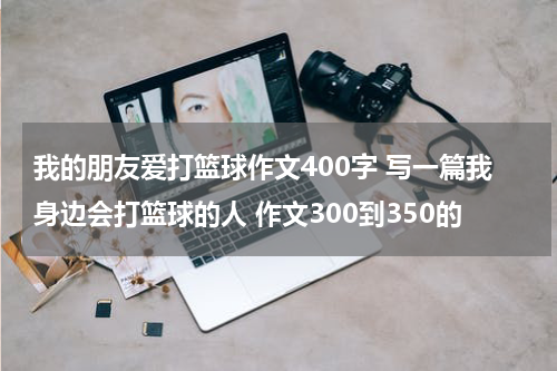 我的朋友爱打篮球作文400字 写一篇我身边会打篮球的人 作文300到350的