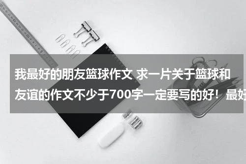 我最好的朋友篮球作文 求一片关于篮球和友谊的作文不少于700字一定要写的好！最好别运用别人的素材。别编的很夸张。