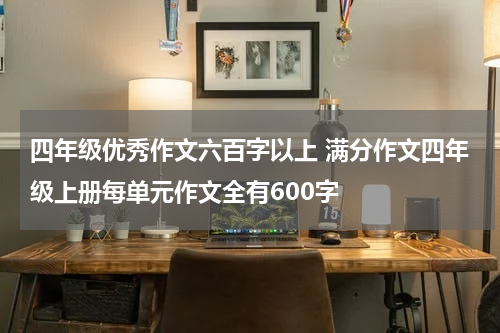 四年级优秀作文六百字以上 满分作文四年级上册每单元作文全有600字