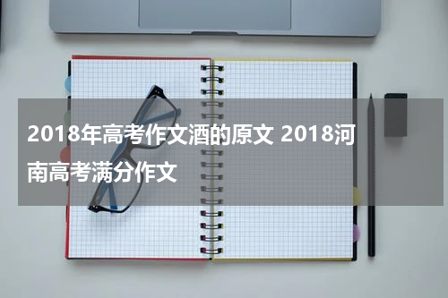 2018年高考作文酒的原文 2018河南高考满分作文