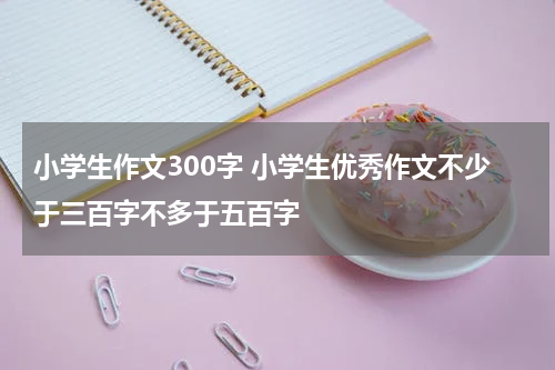 小学生作文300字 小学生优秀作文不少于三百字不多于五百字