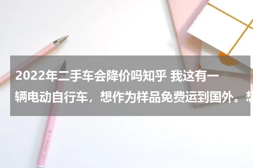 2022年二手车会降价吗知乎 我这有一辆电动自行车，想作为样品免费运到国外。想问一下这样报关需要什么材料和手续。