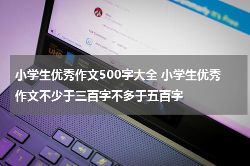 小学生优秀作文500字大全 小学生优秀作文不少于三百字不多于五百字
