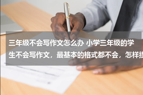 三年级不会写作文怎么办 小学三年级的学生不会写作文，最基本的格式都不会，怎样提高他们的写作能力？