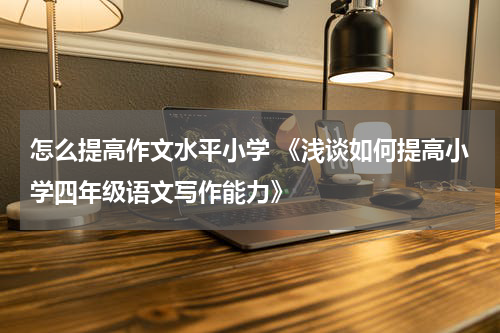 怎么提高作文水平小学 《浅谈如何提高小学四年级语文写作能力》