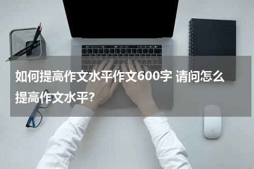 如何提高作文水平作文600字 请问怎么提高作文水平？