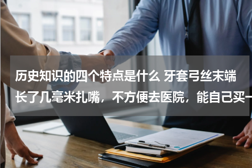 历史知识的四个特点是什么 牙套弓丝末端长了几毫米扎嘴，不方便去医院，能自己买一个末端切断钳自己剪吗，一般都多少钱呢？