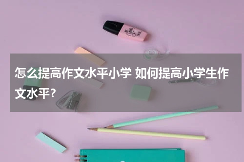 怎么提高作文水平小学 如何提高小学生作文水平？